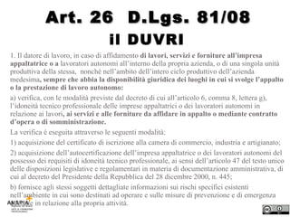 il DUVRI  1. Il datore di lavoro, in caso di affidamento  di lavori, servizi e forniture all’impresa appaltatrice o a  lavoratori autonomi all’interno della propria azienda, o di una singola unità produttiva della stessa,  nonché nell’ambito dell’intero ciclo produttivo dell’azienda medesima , sempre che abbia la disponibilità giuridica dei luoghi in cui si svolge l’appalto o la prestazione di lavoro autonomo: a) verifica, con le modalità previste dal decreto di cui all’articolo 6, comma 8, lettera g), l’idoneità tecnico professionale delle imprese appaltatrici o dei lavoratori autonomi in relazione ai lavori , ai servizi e alle forniture da affidare in appalto o mediante contratto d’opera o di somministrazione.  La verifica é eseguita attraverso le seguenti modalità: 1) acquisizione del certificato di iscrizione alla camera di commercio, industria e artigianato; 2) acquisizione dell’autocertificazione dell’impresa appaltatrice o dei lavoratori autonomi del possesso dei requisiti di idoneità tecnico professionale, ai sensi dell’articolo 47 del testo unico delle disposizioni legislative e regolamentari in materia di documentazione amministrativa, di cui al decreto del Presidente della Repubblica del 28 dicembre 2000, n. 445; b) fornisce agli stessi soggetti dettagliate informazioni sui rischi specifici esistenti nell’ambiente in cui sono destinati ad operare e sulle misure di prevenzione e di emergenza adottate in relazione alla propria attività. Art. 26  D.Lgs. 81/08 
