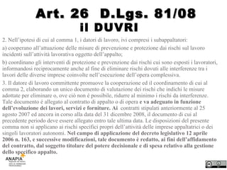 il DUVRI  2. Nell’ipotesi di cui al comma 1, i datori di lavoro, ivi compresi i subappaltatori: a) cooperano all’attuazione delle misure di prevenzione e protezione dai rischi sul lavoro incidenti sull’attività lavorativa oggetto dell’appalto; b) coordinano gli interventi di protezione e prevenzione dai rischi cui sono esposti i lavoratori, informandosi reciprocamente anche al fine di eliminare rischi dovuti alle interferenze tra i lavori delle diverse imprese coinvolte nell’esecuzione dell’opera complessiva. 3. Il datore di lavoro committente promuove la cooperazione ed il coordinamento di cui al comma 2, elaborando un unico documento di valutazione dei rischi che indichi le misure adottate per eliminare o, ove ciò non é possibile, ridurre al minimo i rischi da interferenze. Tale documento é allegato al contratto di appalto o di opera  e va adeguato in funzione dell’evoluzione dei lavori, servizi e forniture. Ai  contratti stipulati anteriormente al 25 agosto 2007 ed ancora in corso alla data del 31 dicembre 2008, il documento di cui al precedente periodo deve essere allegato entro tale ultima data. Le disposizioni del presente comma non si applicano ai rischi specifici propri dell’attività delle imprese appaltatrici o dei singoli lavoratori autonomi.  Nel campo di applicazione del decreto legislativo 12 aprile 2006 n. 163, e successive modificazioni, tale documento è redatto, ai fini dell’affidamento del contratto, dal soggetto titolare del potere decisionale e di spesa relativo alla gestione dello specifico appalto. Art. 26  D.Lgs. 81/08 