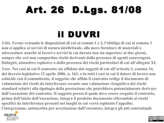 il DUVRI  3-bis. Ferme restando le disposizioni di cui ai commi 1 e 2, l’obbligo di cui al comma 3 non si applica ai servizi di natura intellettuale, alle mere forniture di materiali o attrezzature nonché ai lavori o servizi la cui durata non sia superiore ai due giorni, sempre che essi non comportino rischi derivanti dalla presenza di agenti cancerogeni, biologici, atmosfere esplosive o dalla presenza dei rischi particolari di cui all’allegato XI. 3-ter. Nei casi in cui il contratto sia affidato dai soggetti di cui all’articolo 3, comma 34, del decreto legislativo 12 aprile 2006, n. 163, o in tutti i casi in cui il datore di lavoro non coincide con il committente, il soggetto che affida il contratto redige il documento di valutazione dei rischi da interferenze recante una valutazione ricognitiva dei rischi standard relativi alla tipologia della prestazione che potrebbero potenzialmente derivare dall’esecuzione del contratto. Il soggetto presso il quale deve essere eseguito il contratto, prima dell’inizio dell’esecuzione, integra il predetto documento riferendolo ai rischi specifici da interferenza presenti nei luoghi in cui verrà espletato l’appalto; l’integrazione, sottoscritta per accettazione dall’esecutore, integra gli atti contrattuali. Art. 26  D.Lgs. 81/08 