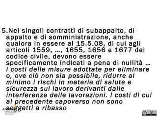 Art. 26 – Contratti Appalto 5.Nei singoli contratti di subappalto, di appalto e di somministrazione, anche qualora in essere al 15.5.08, di cui agli articoli 1559, …, 1655, 1656 e 1677 del codice civile, devono essere specificamente indicati a pena di nullità …  i costi delle misure adottate per eliminare o, ove ciò non sia possibile, ridurre al minimo i rischi in materia di salute e sicurezza sul lavoro derivanti dalle interferenze delle lavorazioni. I costi di cui al precedente capoverso non sono soggetti a ribasso 