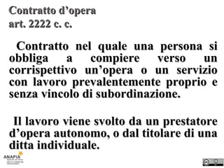 Contratto d’opera  art. 2222 c. c. Contratto nel quale una persona si obbliga a compiere verso un corrispettivo un’opera o un servizio con lavoro prevalentemente proprio e senza vincolo di subordinazione. Il lavoro viene svolto da un prestatore d’opera autonomo, o dal titolare di una ditta individuale. 