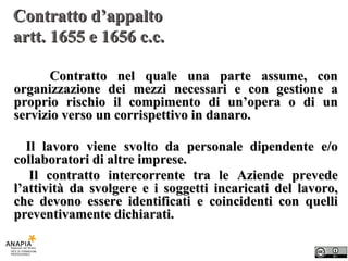 Contratto d’appalto  artt. 1655 e 1656 c.c. Contratto nel quale una parte assume, con organizzazione dei mezzi necessari e con gestione a proprio rischio il compimento di un’opera o di un servizio verso un corrispettivo in danaro. Il lavoro viene svolto da personale dipendente e/o collaboratori di altre imprese. Il contratto intercorrente tra le Aziende prevede l’attività da svolgere e i soggetti incaricati del lavoro, che devono essere identificati e coincidenti con quelli preventivamente dichiarati. 