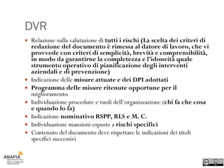 DVR Relazione sulla valutazione di  tutti i rischi (La scelta dei criteri di redazione del documento è rimessa al datore di lavoro, che vi provvede con criteri di semplicità, brevità e comprensibilità, in modo da garantirne la completezza e l’idoneità quale strumento operativo di pianificazione degli interventi aziendali e di prevenzione) Indicazione delle  misure attuate e dei DPI adottati Programma delle misure ritenute opportune per il  miglioramento Individuazione procedure e ruoli dell’organizzazione ( chi fa che cosa e quando lo fa) Indicazione  nominativo RSPP, RLS e M. C. Individuazione mansioni esposte a  rischi specifici Contenuto del documento deve rispettare le indicazioni dei titoli specifici successivi 