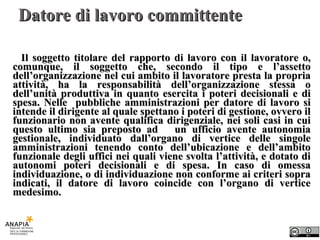 Datore di lavoro committente Il soggetto titolare del rapporto di lavoro con il lavoratore o, comunque, il soggetto che, secondo il tipo e l’assetto dell’organizzazione nel cui ambito il lavoratore presta la propria attività, ha la responsabilità dell’organizzazione stessa o dell’unità produttiva in quanto esercita i poteri decisionali e di spesa. Nelle  pubbliche amministrazioni per datore di lavoro si intende il dirigente al quale spettano i poteri di gestione, ovvero il funzionario non avente qualifica dirigenziale, nei soli casi in cui questo ultimo sia preposto ad  un ufficio avente autonomia gestionale, individuato dall’organo di vertice delle singole amministrazioni tenendo conto dell’ubicazione e dell’ambito funzionale degli uffici nei quali viene svolta l’attività, e dotato di autonomi poteri decisionali e di spesa. In caso di omessa individuazione, o di individuazione non conforme ai criteri sopra indicati, il datore di lavoro coincide con l’organo di vertice medesimo. 
