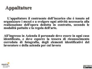 Appaltatore L'appaltatore il contraente dell’incarico che è tenuto ad organizzare i mezzi e a svolgere ogni attività necessaria alla realizzazione dell'opera dedotta in contratto, secondo le modalità pattuite e la regola dell'arte. All’ingresso in Azienda il personale deve essere in ogni caso identificato, e deve esporre la tessera di riconoscimento corredata di fotografia, degli elementi identificativi del lavoratore e della azienda per cui lavora 
