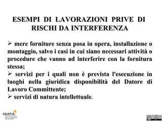 ESEMPI  DI  LAVORAZIONI  PRIVE  DI  RISCHI DA INTERFERENZA mere forniture senza posa in opera, installazione o montaggio, salvo i casi in cui siano necessari attività o procedure che vanno ad interferire con la fornitura stessa; servizi per i quali non è prevista l'esecuzione in luoghi nella giuridica disponibilità del Datore di Lavoro Committente; servizi di natura intellettuale . 