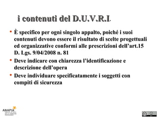 i contenuti del D.U.V.R.I . È specifico per ogni singolo appalto, poiché i suoi contenuti devono essere il risultato di scelte progettuali ed organizzative conformi alle prescrizioni dell’art.15 D. Lgs. 9/04/2008 n. 81 Deve indicare con chiarezza l’identificazione e descrizione dell’opera Deve individuare specificatamente i soggetti con compiti di sicurezza 