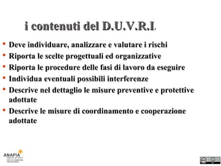 i contenuti del D.U.V.R.I . Deve individuare, analizzare e valutare i rischi Riporta le scelte progettuali ed organizzative Riporta le procedure delle fasi di lavoro da eseguire Individua eventuali possibili interferenze Descrive nel dettaglio le misure preventive e protettive adottate Descrive le misure di coordinamento e cooperazione adottate 