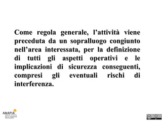 Come regola generale, l’attività viene preceduta da un sopralluogo congiunto nell’area interessata, per la definizione di tutti gli aspetti operativi e le implicazioni di sicurezza conseguenti, compresi gli eventuali rischi di interferenza. 