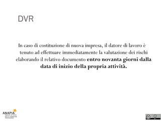 DVR In caso di costituzione di nuova impresa, il datore di lavoro è tenuto ad effettuare immediatamente la valutazione dei rischi elaborando il relativo documento  entro novanta giorni dalla data di inizio della propria attività. 