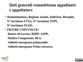 Dati generali committenza appaltante e appaltatore Denominazione, Ragione sociale, Indirizzo, Recapiti, N° iscrizione CCIA, N° iscrizione INPS,  N° iscrizione INAIL. FIGURE COINVOLTE: Datore di Lavoro, RSPP, ASPP,  Medico Competente, RLS,  Addetti emergenza,antincendio Addetti emergenza Primo soccorso. 
