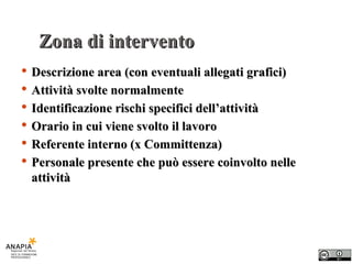 Zona di intervento Descrizione area (con eventuali allegati grafici) Attività svolte normalmente Identificazione rischi specifici dell’attività Orario in cui viene svolto il lavoro Referente interno (x Committenza) Personale presente che può essere coinvolto nelle attività 