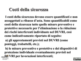 Costi della sicurezza I costi della sicurezza devono essere quantificati e non assoggettati a ribasso d’asta. Sono quantificabili come costi della sicurezza tutte quelle misure preventive e protettive necessarie per l’eliminazione o la riduzione dei rischi interferenti individuate nel DUVRI, così come indicativamente riportato di seguito: a) gli apprestamenti previsti nel DUVRI (come ponteggi, trabattelli, etc.); b) le misure preventive e protettive e dei dispositivi di protezione individuale eventualmente previsti nel DUVRI per lavorazioni interferenti; 