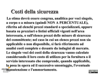 Costi della sicurezza La stima dovrà essere congrua, analitica per voci singole, a corpo o a misura (quindi NON A PERCENTUALE), riferita ad elenchi prezzi standard o specializzati, oppure basata su prezziari o listini ufficiali vigenti nell'area interessata, o sull'elenco prezzi delle misure di sicurezza del committente; nel caso in cui un elenco prezzi non sia applicabile o non disponibile, si farà riferimento ad analisi costi complete e desunte da indagini di mercato. Le singole voci dei costi della sicurezza vanno calcolate considerando il loro costo di utilizzo per la fornitura o il servizio interessato che comprende, quando applicabile, la posa in opera ed il successivo smontaggio, l'eventuale manutenzione e l'ammortamento . 