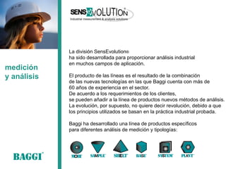 medición 
y análisis 
La división SensEvolution® 
ha sido desarrollada para proporcionar análisis industrial 
en muchos campos de aplicación. 
El producto de las líneas es el resultado de la combinación 
de las nuevas tecnologías en las que Baggi cuenta con más de 
60 años de experiencia en el sector. 
De acuerdo a los requerimientos de los clientes, 
se pueden añadir a la línea de productos nuevos métodos de análisis. 
La evolución, por supuesto, no quiere decir revolución, debido a que 
los principios utilizados se basan en la práctica industrial probada. 
Baggi ha desarrollado una línea de productos específicos 
para diferentes análisis de medición y tipologías:  