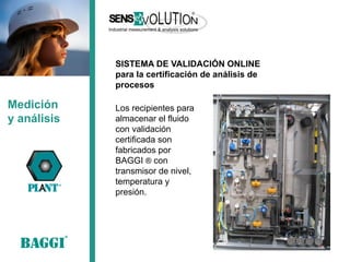 Los recipientes para almacenar el fluido con validación certificada son fabricados por BAGGI ® con transmisor de nivel, temperatura y presión. 
Medición 
y análisis 
SISTEMA DE VALIDACIÓN ONLINE 
para la certificación de análisis de procesos  