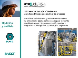 Medición 
y análisis 
SISTEMA DE VALIDACIÓN ONLINE 
para la certificación de análisis de procesos 
Los vasos son enfriados y aislados térmicamente. 
El enfriamiento podría ser necesario para reducir la presión de vapor y la descomposición química o degradación. Un agitador opcional está disponible. 
 