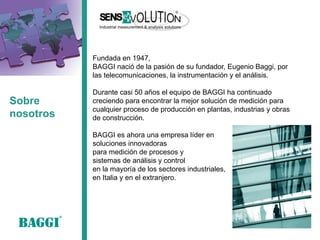 Sobre nosotros 
Fundada en 1947, 
BAGGI nació de la pasión de su fundador, Eugenio Baggi, por las telecomunicaciones, la instrumentación y el análisis. 
Durante casi 50 años el equipo de BAGGI ha continuado creciendo para encontrar la mejor solución de medición para cualquier proceso de producción en plantas, industrias y obras de construcción. 
BAGGI es ahora una empresa líder en 
soluciones innovadoras 
para medición de procesos y 
sistemas de análisis y control 
en la mayoría de los sectores industriales, 
en Italia y en el extranjero.  