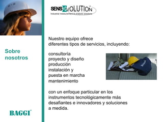 Sobre nosotros 
Nuestro equipo ofrece 
diferentes tipos de servicios, incluyendo: 
proyecto y diseño 
producción 
instalación y 
puesta en marcha 
consultoría 
mantenimiento 
con un enfoque particular en los instrumentos tecnológicamente más desafiantes e innovadores y soluciones a medida.  