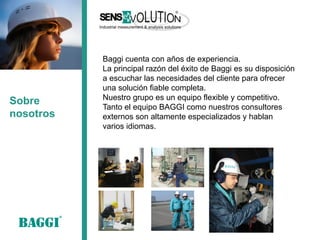 Sobre nosotros 
Baggi cuenta con años de experiencia. 
La principal razón del éxito de Baggi es su disposición a escuchar las necesidades del cliente para ofrecer una solución fiable completa. 
Nuestro grupo es un equipo flexible y competitivo. 
Tanto el equipo BAGGI como nuestros consultores externos son altamente especializados y hablan varios idiomas.  