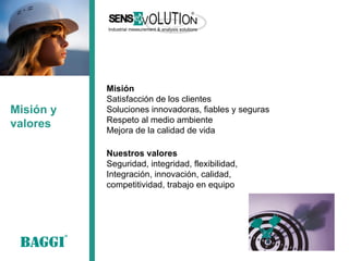 Misión y valores 
Nuestros valores 
Seguridad, integridad, flexibilidad, 
Integración, innovación, calidad, competitividad, trabajo en equipo 
Misión 
Satisfacción de los clientes 
Soluciones innovadoras, fiables y seguras Respeto al medio ambiente 
Mejora de la calidad de vida  