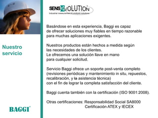 Nuestro servicio 
Basándose en esta experiencia, Baggi es capaz 
de ofrecer soluciones muy fiables en tiempo razonable 
para muchas aplicaciones exigentes. 
Nuestros productos están hechos a medida según 
las necesidades de los clientes. 
Le ofrecemos una solución llave en mano 
para cualquier solicitud. 
Servicio Baggi ofrece un soporte post-venta completo 
(revisiones periódicas y mantenimiento in situ, repuestos, 
recalibración, y la asistencia técnica) 
con el fin de lograr la completa satisfacción del cliente. 
Baggi cuenta también con la certificación (ISO 9001:2008). 
Otras certificaciones: Responsabilidad Social SA8000 
Certificación ATEX y IECEX  