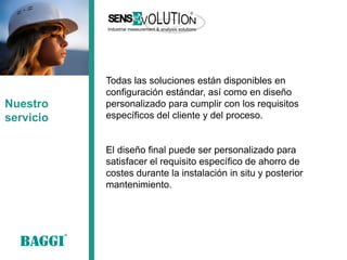 Todas las soluciones están disponibles en configuración estándar, así como en diseño personalizado para cumplir con los requisitos específicos del cliente y del proceso. 
El diseño final puede ser personalizado para 
satisfacer el requisito específico de ahorro de costes durante la instalación in situ y posterior 
mantenimiento. 
Nuestro servicio  