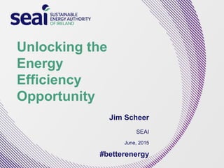 Unlocking the
Energy
Efficiency
Opportunity
Jim Scheer
SEAI
June, 2015
#betterenergy
 