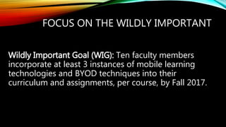 FOCUS ON THE WILDLY IMPORTANT
Wildly Important Goal (WIG): Ten faculty members
incorporate at least 3 instances of mobile learning
technologies and BYOD techniques into their
curriculum and assignments, per course, by Fall 2017.
 