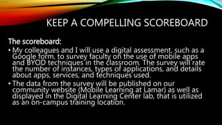 KEEP A COMPELLING SCOREBOARD
The scoreboard:
• My colleagues and I will use a digital assessment, such as a
Google form, to survey faculty on the use of mobile apps
and BYOD techniques in the classroom. The survey will rate
the number of instances, types of applications, and details
about apps, services, and techniques used.
• The data from the survey will be published on our
community website (Mobile Learning at Lamar) as well as
displayed in the Digital Learning Center lab, that is utilized
as an on-campus training location.
 