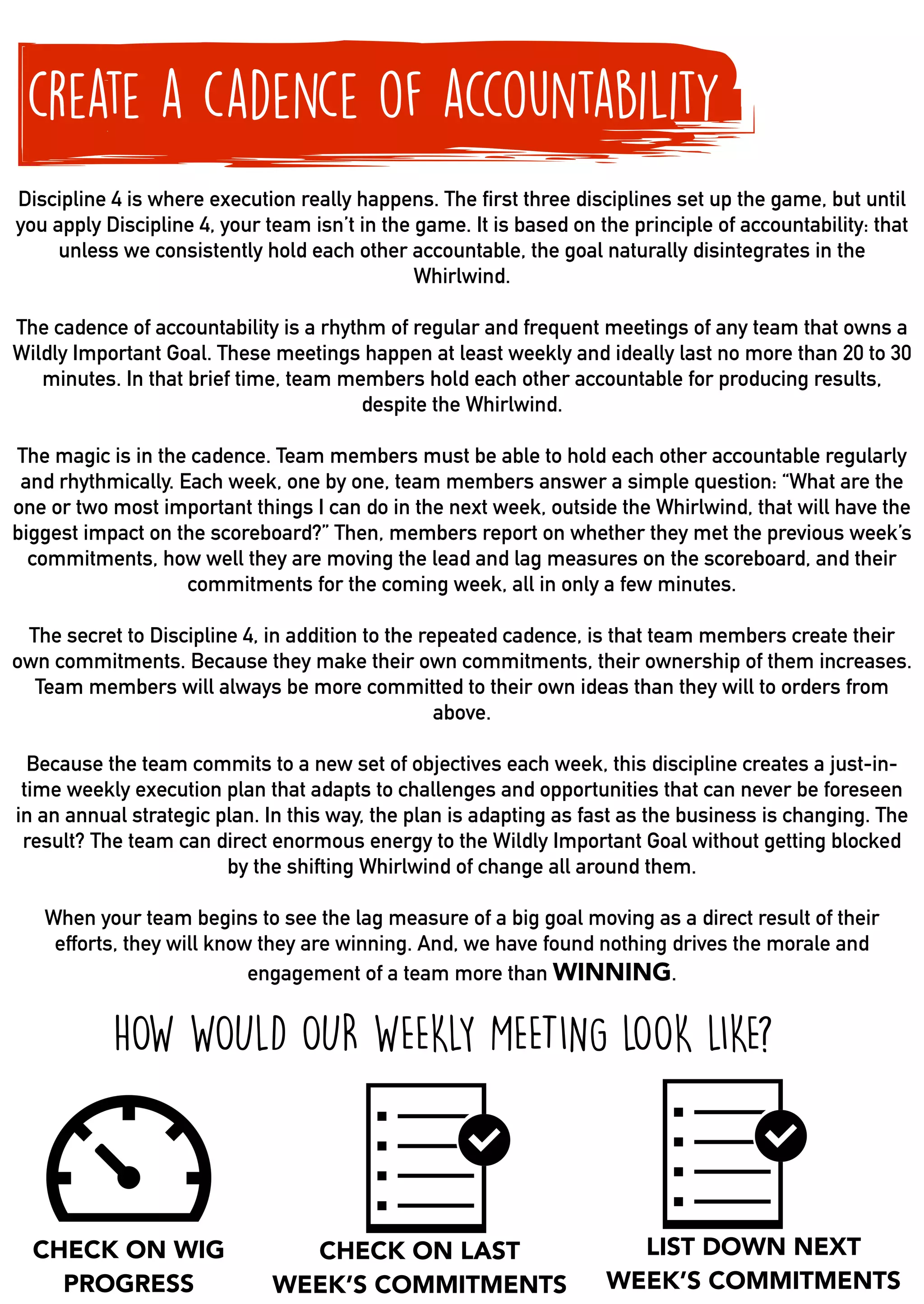create a cadence of accountability
Discipline 4 is where execution really happens. The first three disciplines set up the game, but until
you apply Discipline 4, your team isn’t in the game. It is based on the principle of accountability: that
unless we consistently hold each other accountable, the goal naturally disintegrates in the
Whirlwind.
The cadence of accountability is a rhythm of regular and frequent meetings of any team that owns a
Wildly Important Goal. These meetings happen at least weekly and ideally last no more than 20 to 30
minutes. In that brief time, team members hold each other accountable for producing results,
despite the Whirlwind.
The magic is in the cadence. Team members must be able to hold each other accountable regularly
and rhythmically. Each week, one by one, team members answer a simple question: “What are the
one or two most important things I can do in the next week, outside the Whirlwind, that will have the
biggest impact on the scoreboard?” Then, members report on whether they met the previous week’s
commitments, how well they are moving the lead and lag measures on the scoreboard, and their
commitments for the coming week, all in only a few minutes.
The secret to Discipline 4, in addition to the repeated cadence, is that team members create their
own commitments. Because they make their own commitments, their ownership of them increases.
Team members will always be more committed to their own ideas than they will to orders from
above.
Because the team commits to a new set of objectives each week, this discipline creates a just-in-
time weekly execution plan that adapts to challenges and opportunities that can never be foreseen
in an annual strategic plan. In this way, the plan is adapting as fast as the business is changing. The
result? The team can direct enormous energy to the Wildly Important Goal without getting blocked
by the shifting Whirlwind of change all around them.
When your team begins to see the lag measure of a big goal moving as a direct result of their
efforts, they will know they are winning. And, we have found nothing drives the morale and
engagement of a team more than WINNING.
HOW WOULD OUR WEEKLY MEETING LOOK LIKE?
CHECK ON WIG
PROGRESS
CHECK ON LAST
WEEK’S COMMITMENTS
LIST DOWN NEXT
WEEK’S COMMITMENTS
 