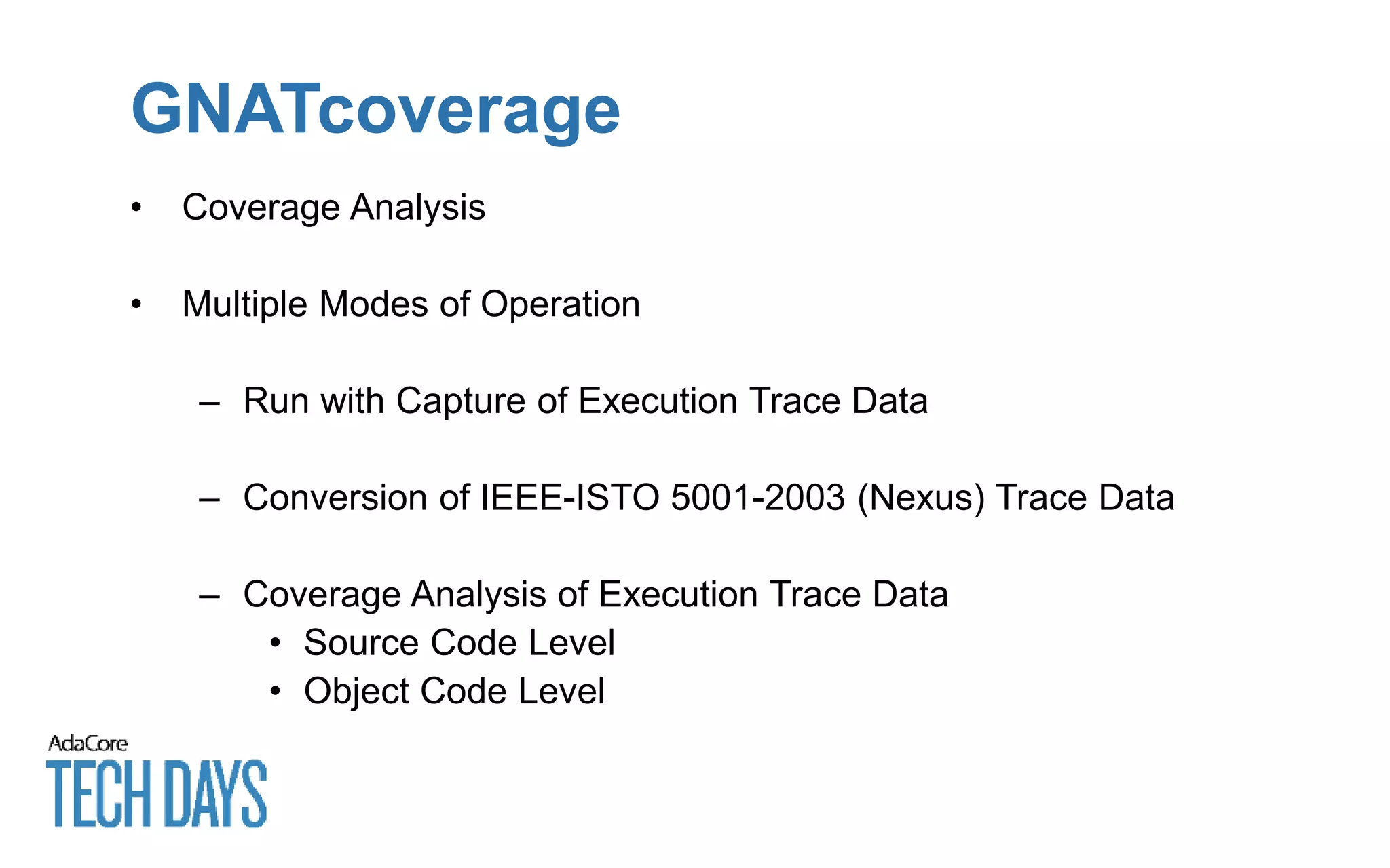 GNATcoverage
• Coverage Analysis
• Multiple Modes of Operation
– Run with Capture of Execution Trace Data
– Conversion of IEEE-ISTO 5001-2003 (Nexus) Trace Data
– Coverage Analysis of Execution Trace Data
• Source Code Level
• Object Code Level
 
