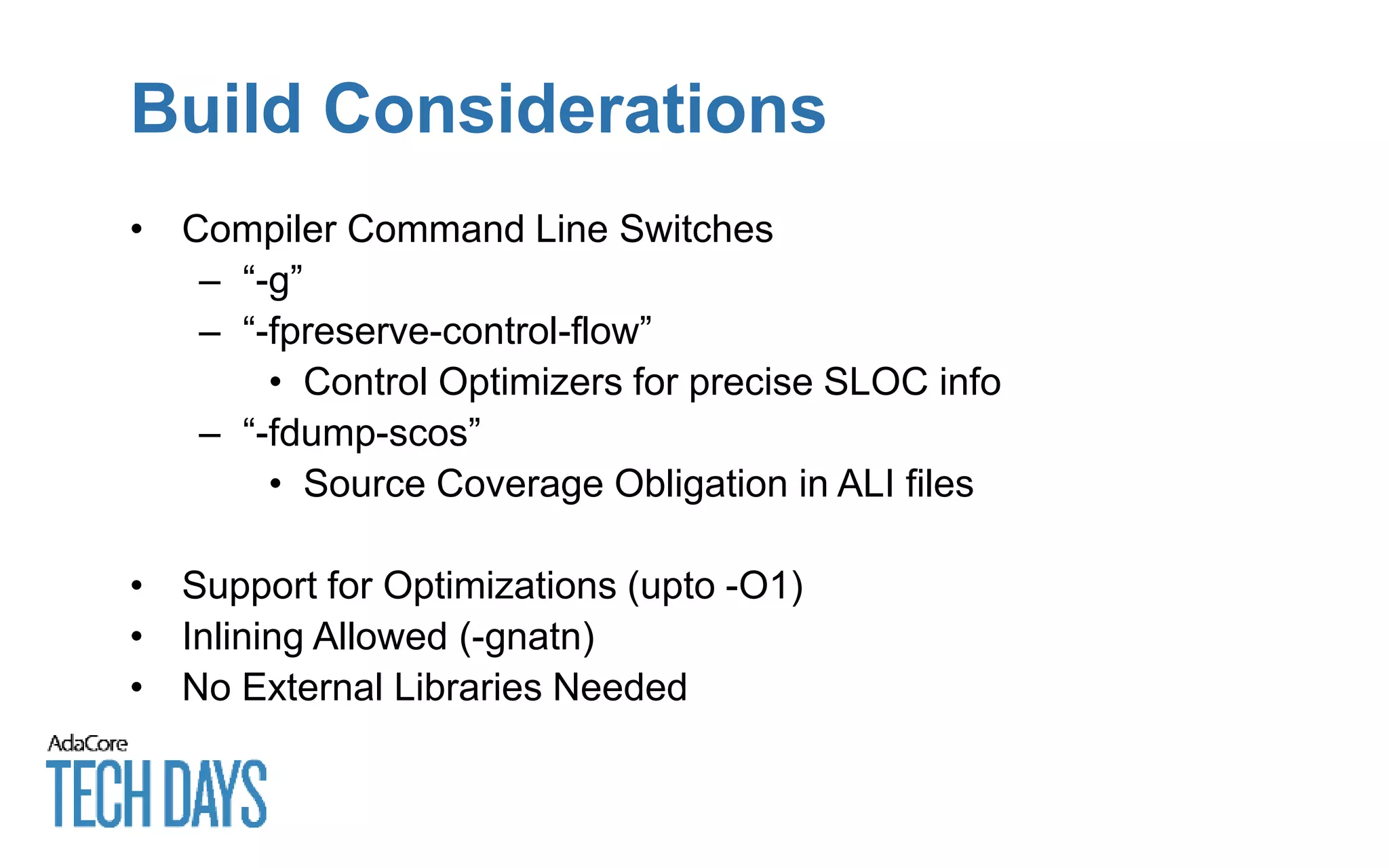 Build Considerations
• Compiler Command Line Switches
– “-g”
– “-fpreserve-control-flow”
• Control Optimizers for precise SLOC info
– “-fdump-scos”
• Source Coverage Obligation in ALI files
• Support for Optimizations (upto -O1)
• Inlining Allowed (-gnatn)
• No External Libraries Needed
 