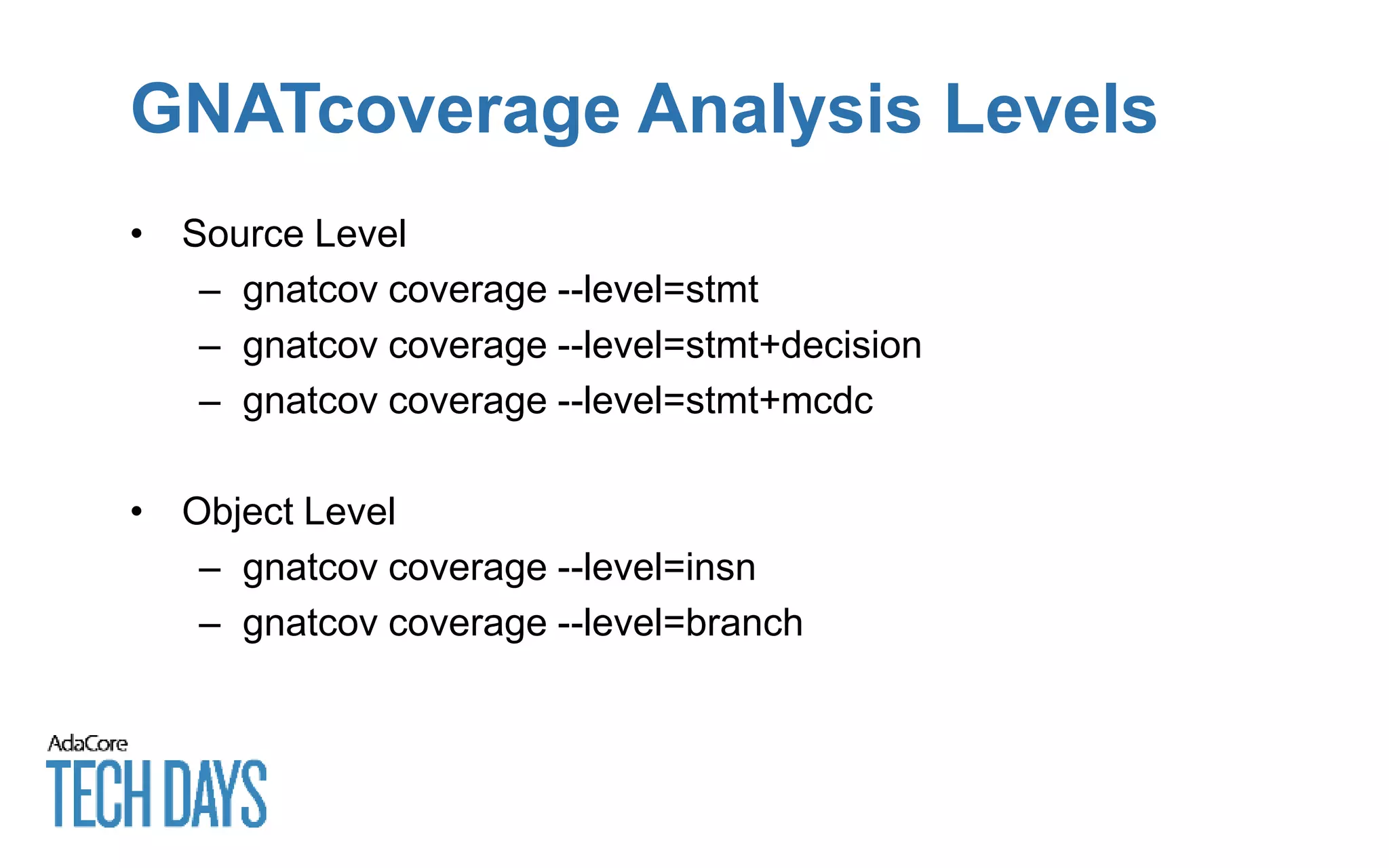 GNATcoverage Analysis Levels
• Source Level
– gnatcov coverage --level=stmt
– gnatcov coverage --level=stmt+decision
– gnatcov coverage --level=stmt+mcdc
• Object Level
– gnatcov coverage --level=insn
– gnatcov coverage --level=branch
 
