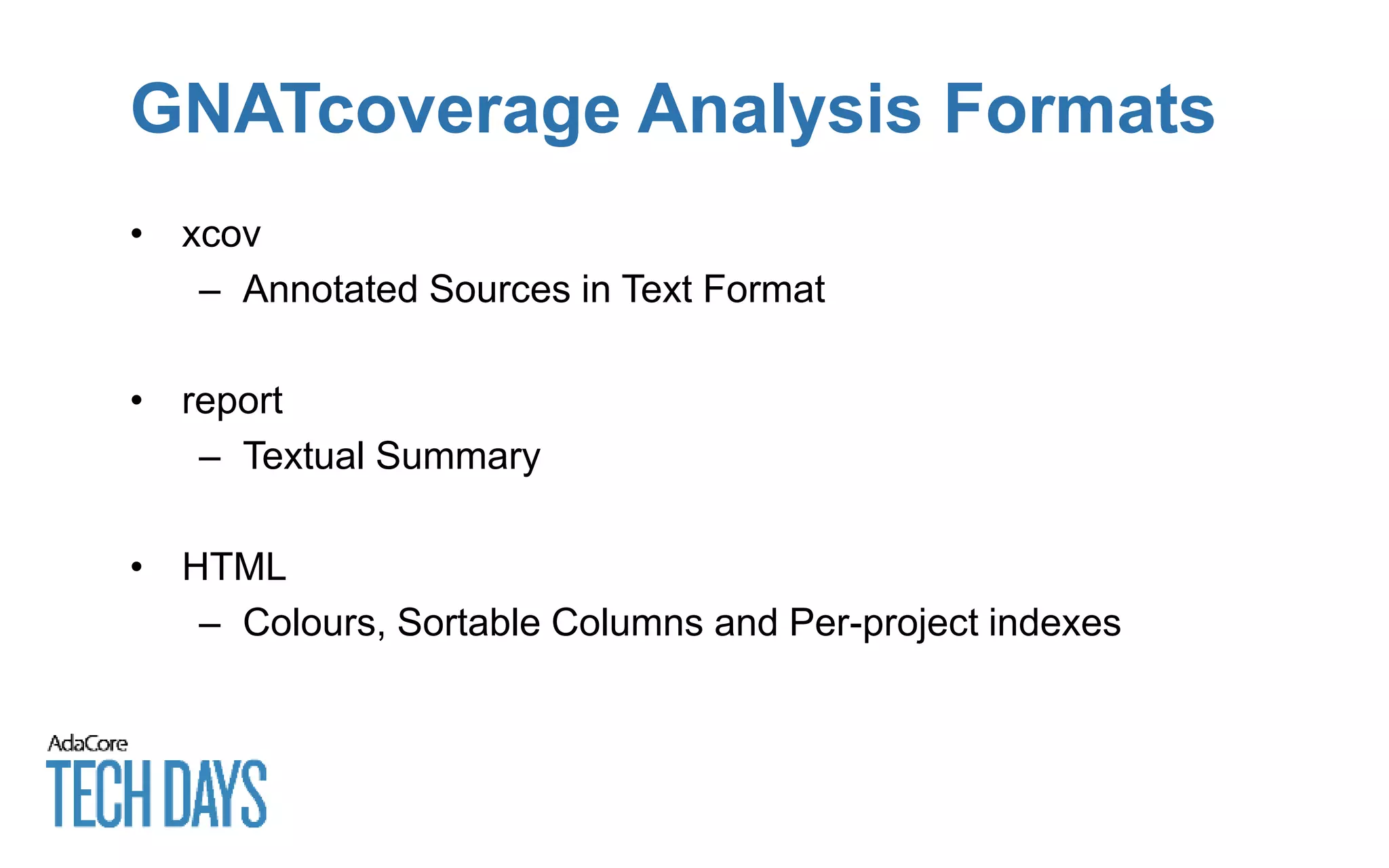 GNATcoverage Analysis Formats
• xcov
– Annotated Sources in Text Format
• report
– Textual Summary
• HTML
– Colours, Sortable Columns and Per-project indexes
 
