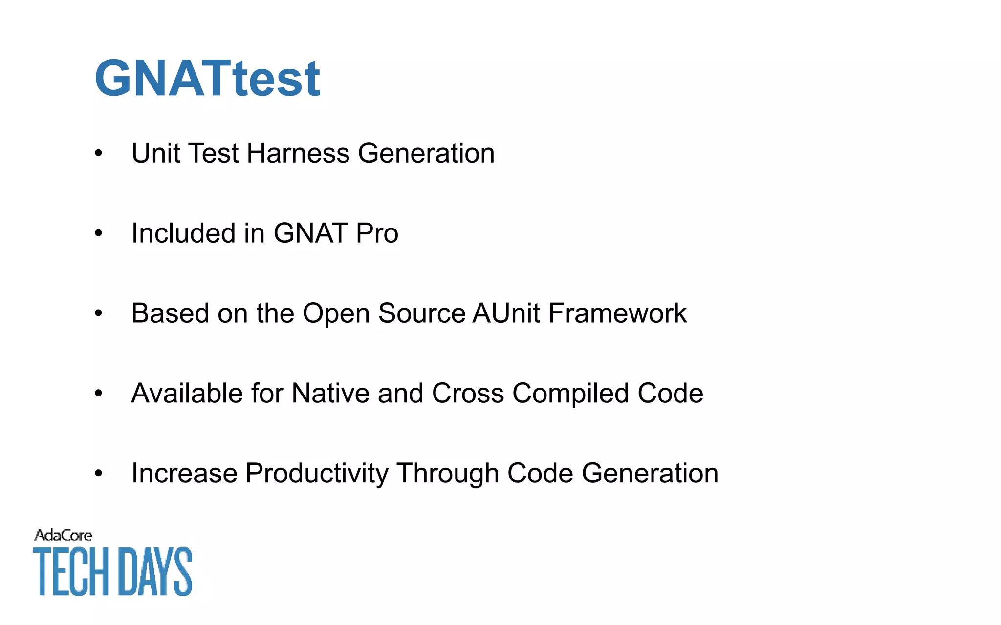 GNATtest
• Unit Test Harness Generation
• Included in GNAT Pro
• Based on the Open Source AUnit Framework
• Available for Native and Cross Compiled Code
• Increase Productivity Through Code Generation
 