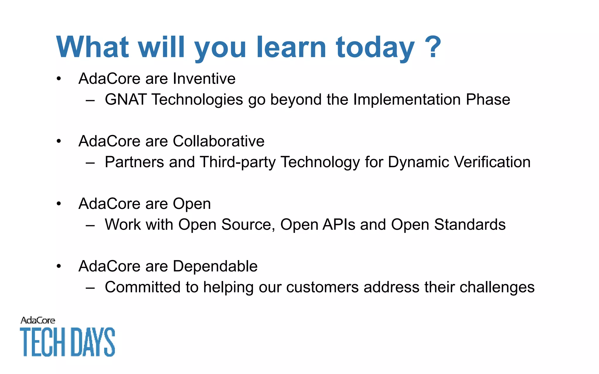 What will you learn today ?
• AdaCore are Inventive
– GNAT Technologies go beyond the Implementation Phase
• AdaCore are Collaborative
– Partners and Third-party Technology for Dynamic Verification
• AdaCore are Open
– Work with Open Source, Open APIs and Open Standards
• AdaCore are Dependable
– Committed to helping our customers address their challenges
 
