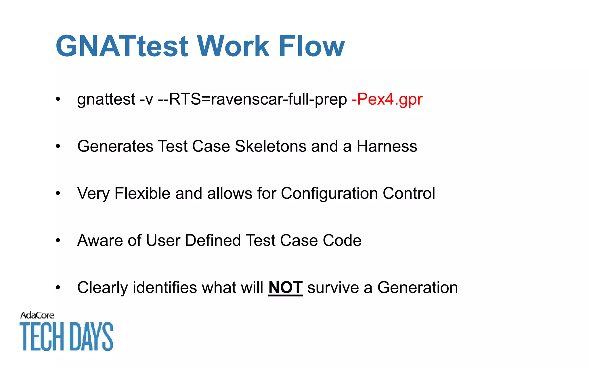 GNATtest Work Flow
• gnattest -v --RTS=ravenscar-full-prep -Pex4.gpr
• Generates Test Case Skeletons and a Harness
• Very Flexible and allows for Configuration Control
• Aware of User Defined Test Case Code
• Clearly identifies what will NOT survive a Generation
 