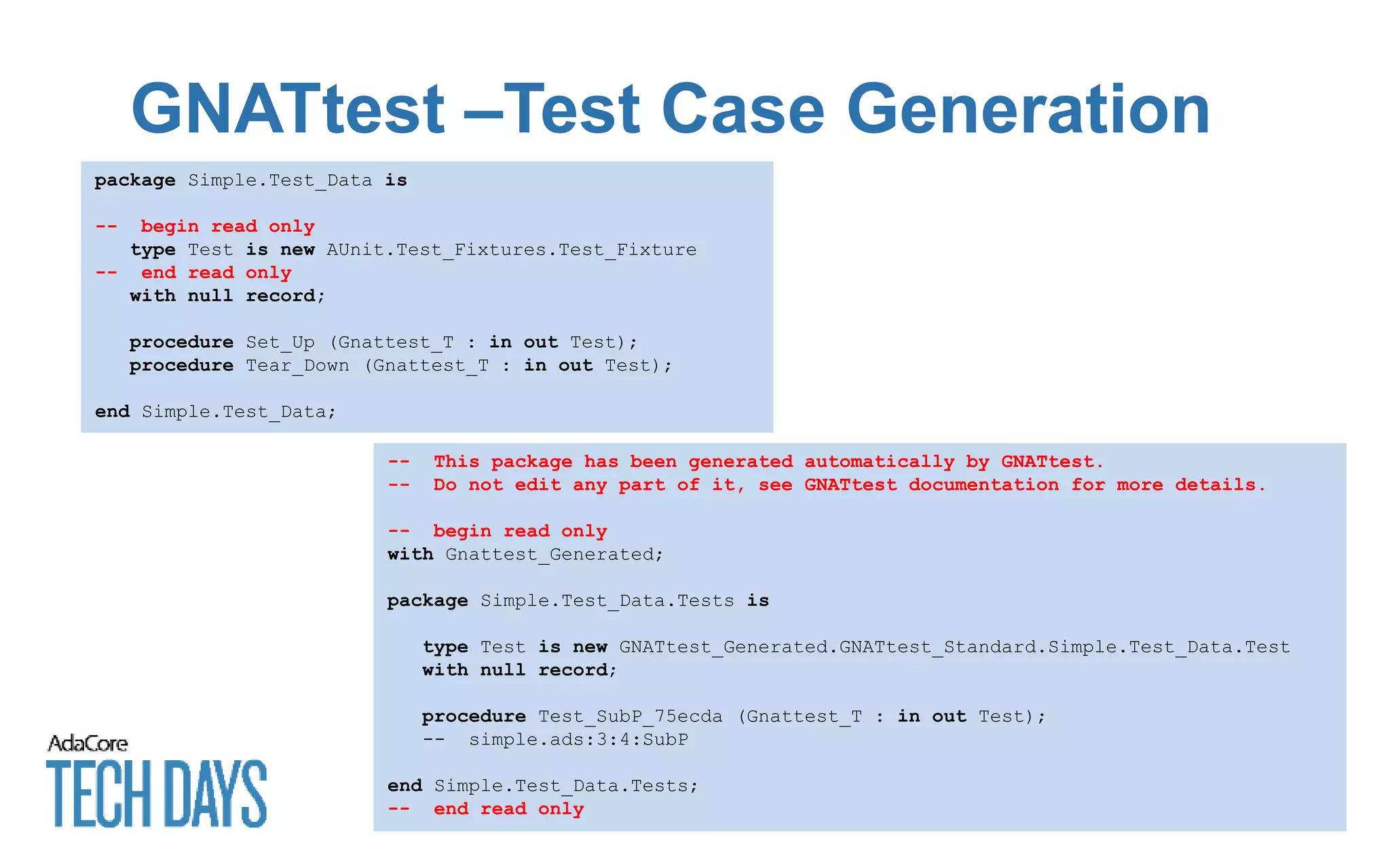 GNATtest –Test Case Generation
package Simple.Test_Data is
-- begin read only
type Test is new AUnit.Test_Fixtures.Test_Fixture
-- end read only
with null record;
procedure Set_Up (Gnattest_T : in out Test);
procedure Tear_Down (Gnattest_T : in out Test);
end Simple.Test_Data;
-- This package has been generated automatically by GNATtest.
-- Do not edit any part of it, see GNATtest documentation for more details.
-- begin read only
with Gnattest_Generated;
package Simple.Test_Data.Tests is
type Test is new GNATtest_Generated.GNATtest_Standard.Simple.Test_Data.Test
with null record;
procedure Test_SubP_75ecda (Gnattest_T : in out Test);
-- simple.ads:3:4:SubP
end Simple.Test_Data.Tests;
-- end read only
 