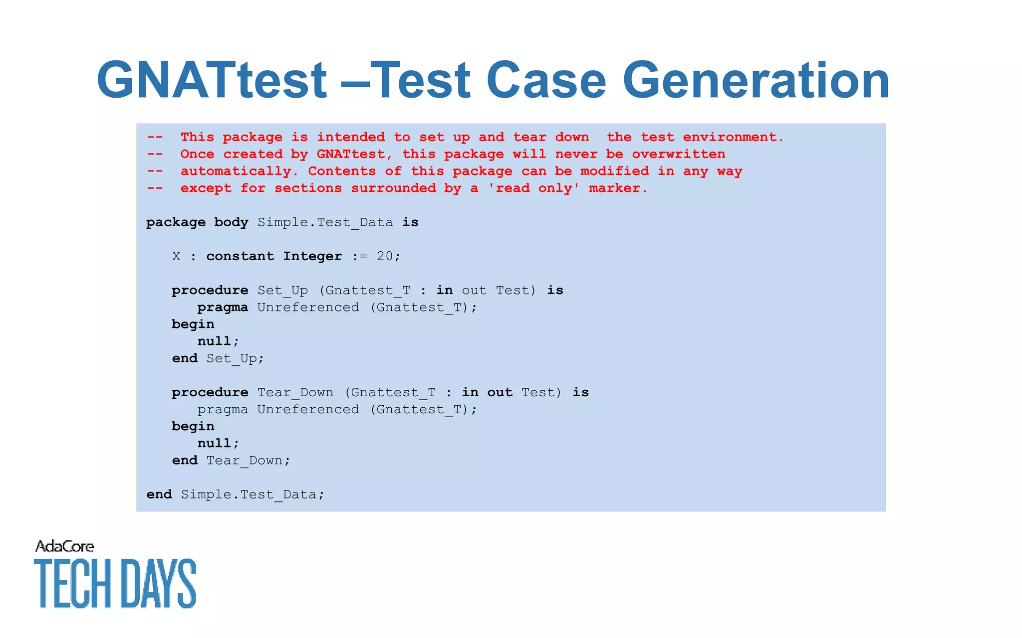 GNATtest –Test Case Generation
-- This package is intended to set up and tear down the test environment.
-- Once created by GNATtest, this package will never be overwritten
-- automatically. Contents of this package can be modified in any way
-- except for sections surrounded by a 'read only' marker.
package body Simple.Test_Data is
X : constant Integer := 20;
procedure Set_Up (Gnattest_T : in out Test) is
pragma Unreferenced (Gnattest_T);
begin
null;
end Set_Up;
procedure Tear_Down (Gnattest_T : in out Test) is
pragma Unreferenced (Gnattest_T);
begin
null;
end Tear_Down;
end Simple.Test_Data;
 