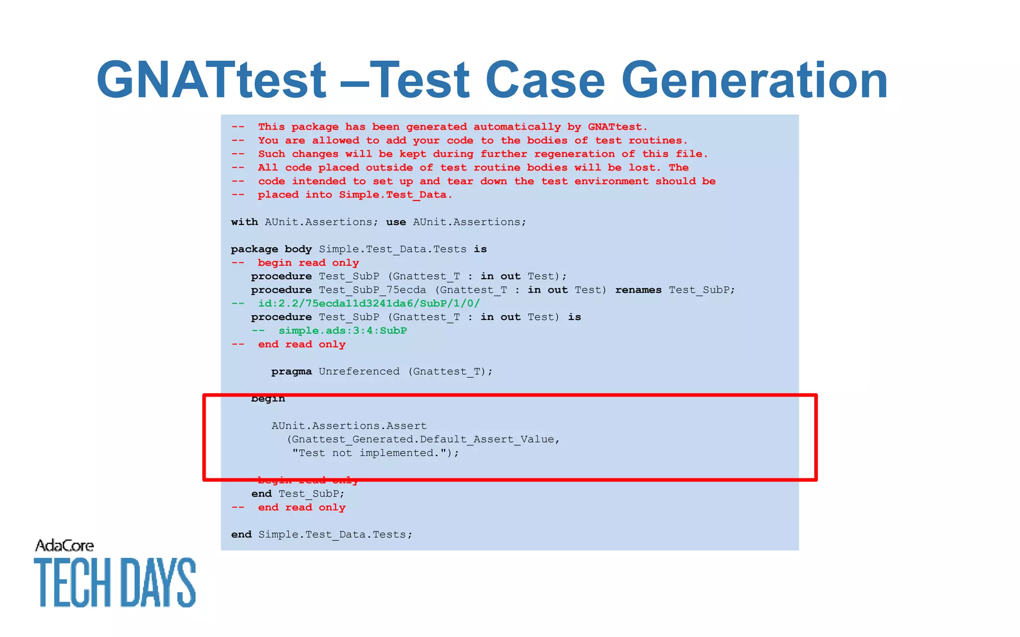 GNATtest –Test Case Generation
-- This package has been generated automatically by GNATtest.
-- You are allowed to add your code to the bodies of test routines.
-- Such changes will be kept during further regeneration of this file.
-- All code placed outside of test routine bodies will be lost. The
-- code intended to set up and tear down the test environment should be
-- placed into Simple.Test_Data.
with AUnit.Assertions; use AUnit.Assertions;
package body Simple.Test_Data.Tests is
-- begin read only
procedure Test_SubP (Gnattest_T : in out Test);
procedure Test_SubP_75ecda (Gnattest_T : in out Test) renames Test_SubP;
-- id:2.2/75ecda11d3241da6/SubP/1/0/
procedure Test_SubP (Gnattest_T : in out Test) is
-- simple.ads:3:4:SubP
-- end read only
pragma Unreferenced (Gnattest_T);
begin
AUnit.Assertions.Assert
(Gnattest_Generated.Default_Assert_Value,
"Test not implemented.");
-- begin read only
end Test_SubP;
-- end read only
end Simple.Test_Data.Tests;
 