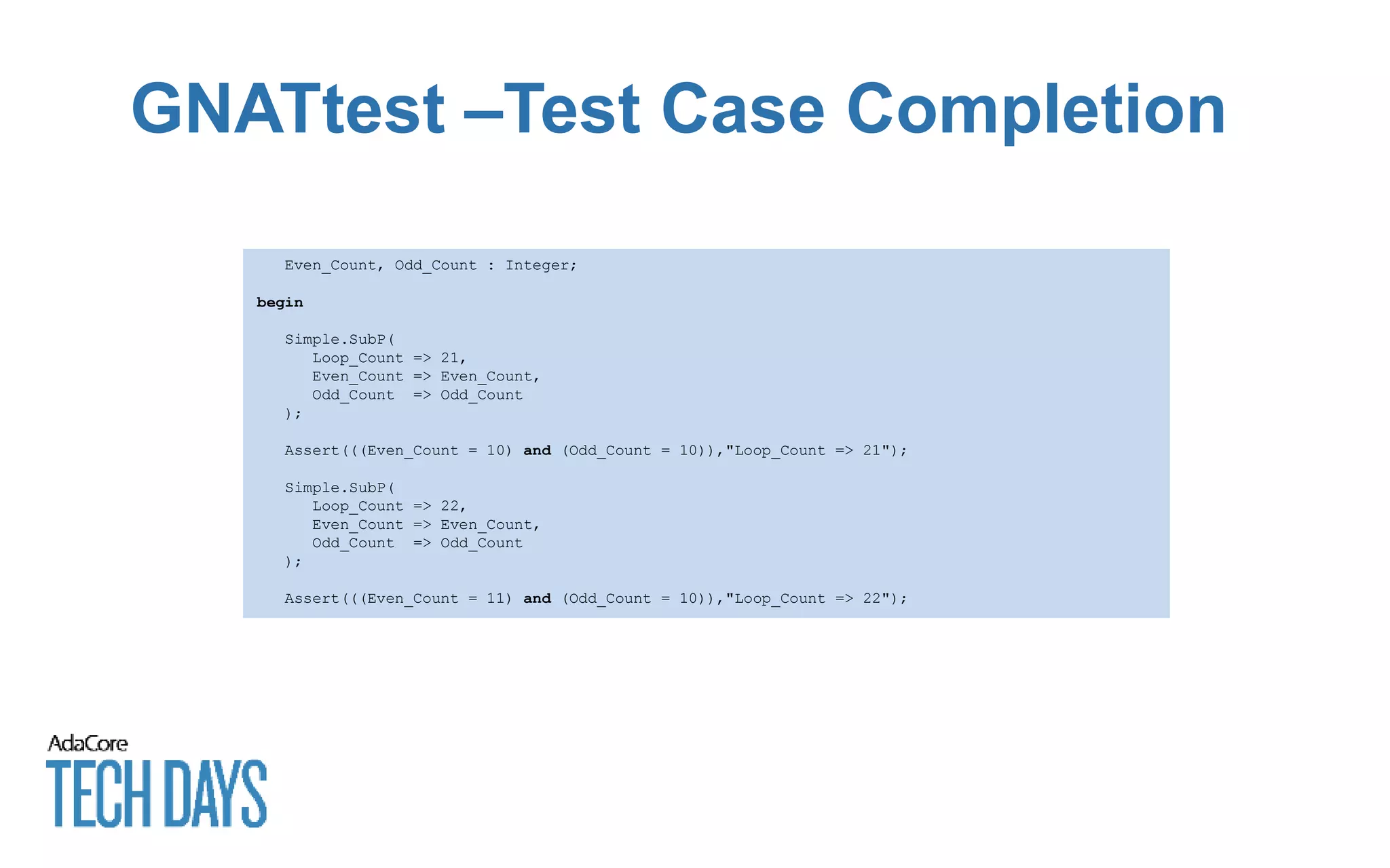 GNATtest –Test Case Completion
Even_Count, Odd_Count : Integer;
begin
Simple.SubP(
Loop_Count => 21,
Even_Count => Even_Count,
Odd_Count => Odd_Count
);
Assert(((Even_Count = 10) and (Odd_Count = 10)),"Loop_Count => 21");
Simple.SubP(
Loop_Count => 22,
Even_Count => Even_Count,
Odd_Count => Odd_Count
);
Assert(((Even_Count = 11) and (Odd_Count = 10)),"Loop_Count => 22");
 