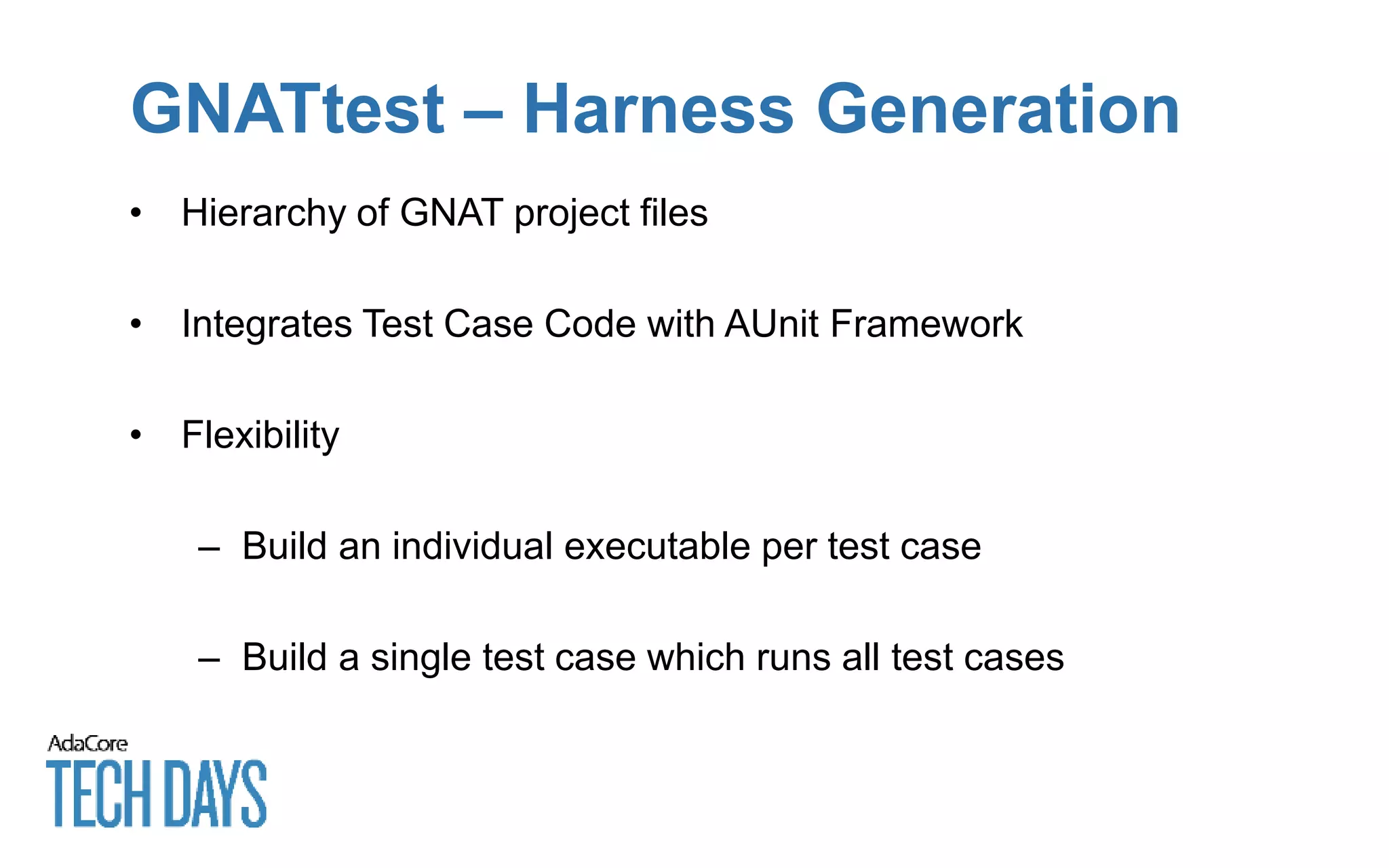 GNATtest – Harness Generation
• Hierarchy of GNAT project files
• Integrates Test Case Code with AUnit Framework
• Flexibility
– Build an individual executable per test case
– Build a single test case which runs all test cases
 
