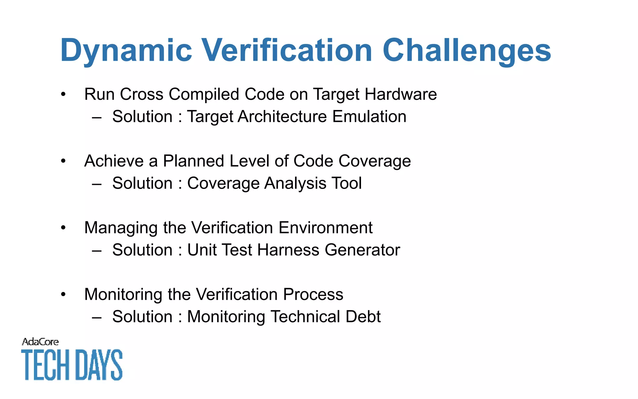 Dynamic Verification Challenges
• Run Cross Compiled Code on Target Hardware
– Solution : Target Architecture Emulation
• Achieve a Planned Level of Code Coverage
– Solution : Coverage Analysis Tool
• Managing the Verification Environment
– Solution : Unit Test Harness Generator
• Monitoring the Verification Process
– Solution : Monitoring Technical Debt
 