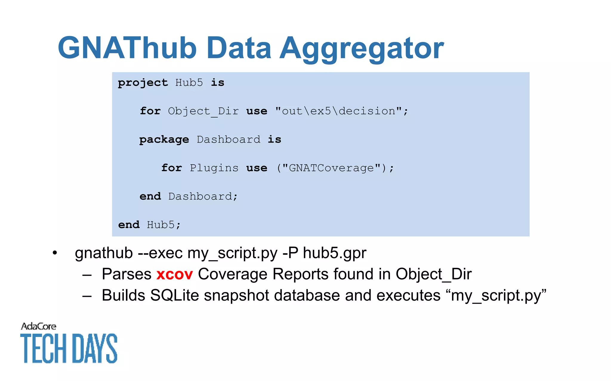 GNAThub Data Aggregator
project Hub5 is
for Object_Dir use "outex5decision";
package Dashboard is
for Plugins use ("GNATCoverage");
end Dashboard;
end Hub5;
• gnathub --exec my_script.py -P hub5.gpr
– Parses xcov Coverage Reports found in Object_Dir
– Builds SQLite snapshot database and executes “my_script.py”
 