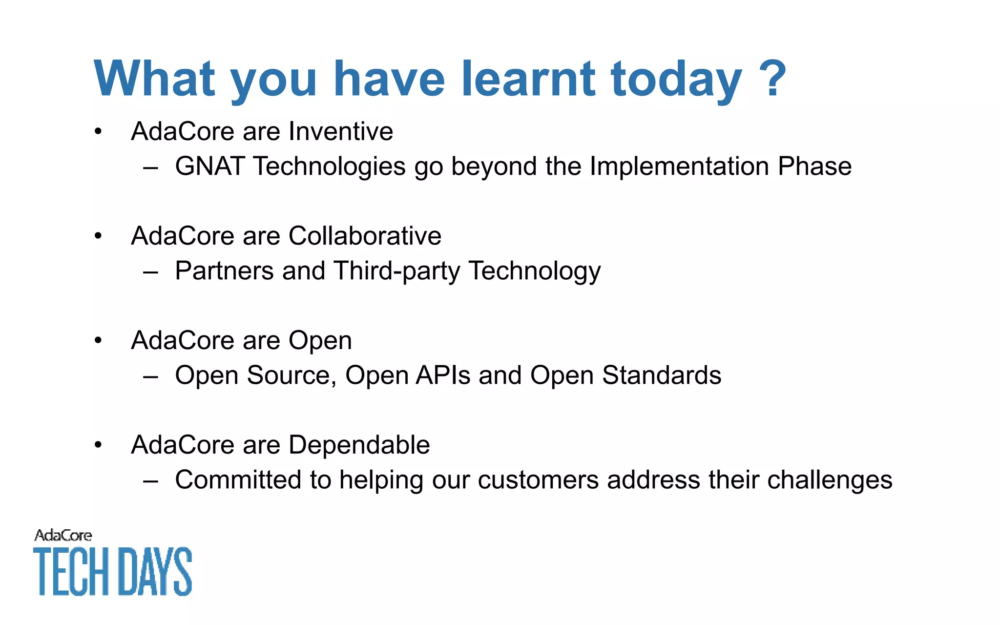 What you have learnt today ?
• AdaCore are Inventive
– GNAT Technologies go beyond the Implementation Phase
• AdaCore are Collaborative
– Partners and Third-party Technology
• AdaCore are Open
– Open Source, Open APIs and Open Standards
• AdaCore are Dependable
– Committed to helping our customers address their challenges
 