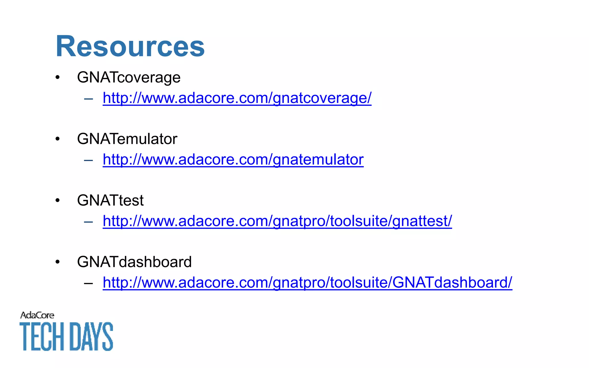 Resources
• GNATcoverage
– http://www.adacore.com/gnatcoverage/
• GNATemulator
– http://www.adacore.com/gnatemulator
• GNATtest
– http://www.adacore.com/gnatpro/toolsuite/gnattest/
• GNATdashboard
– http://www.adacore.com/gnatpro/toolsuite/GNATdashboard/
 