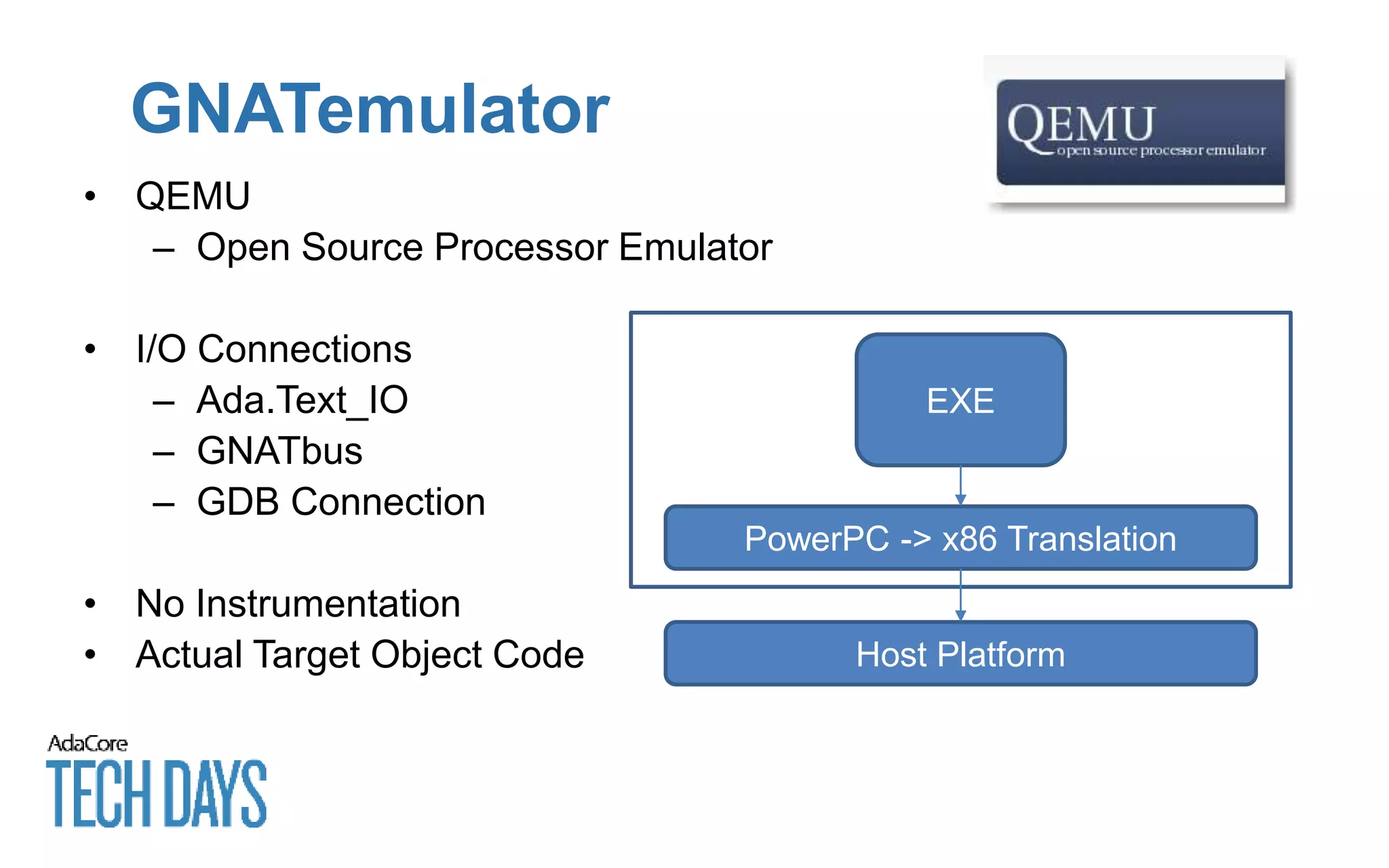 GNATemulator
• QEMU
– Open Source Processor Emulator
• I/O Connections
– Ada.Text_IO
– GNATbus
– GDB Connection
• No Instrumentation
• Actual Target Object Code
EXE
PowerPC -> x86 Translation
Host Platform
 