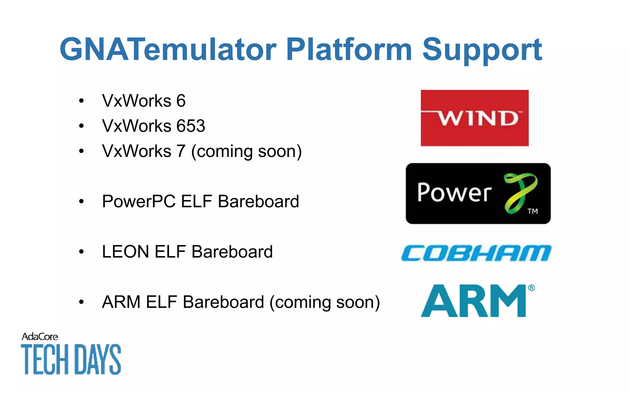 GNATemulator Platform Support
• VxWorks 6
• VxWorks 653
• VxWorks 7 (coming soon)
• PowerPC ELF Bareboard
• LEON ELF Bareboard
• ARM ELF Bareboard (coming soon)
 