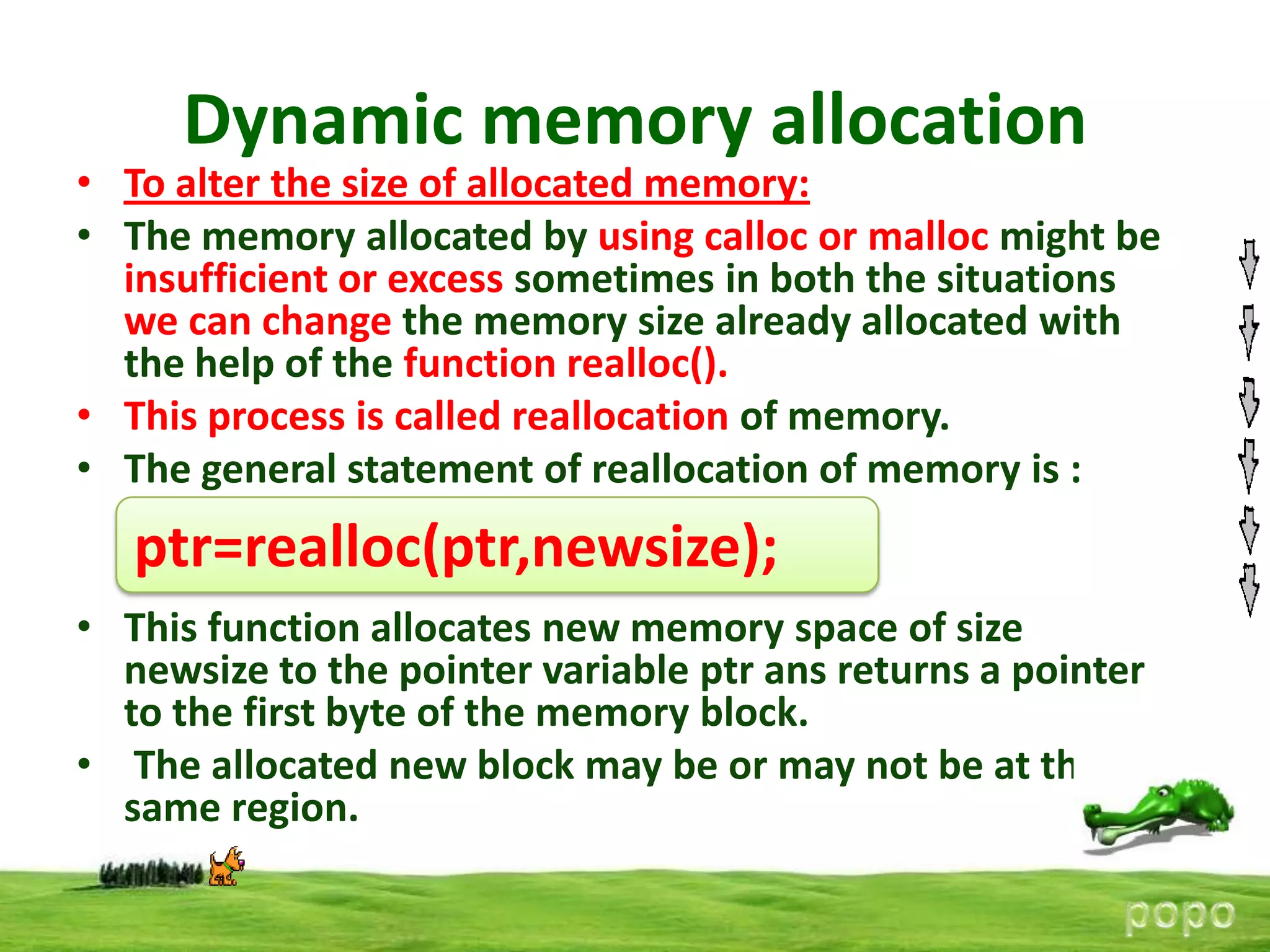 Dynamic memory allocation

• To alter the size of allocated memory:
• The memory allocated by using calloc or malloc might be
insufficient or excess sometimes in both the situations
we can change the memory size already allocated with
the help of the function realloc().
• This process is called reallocation of memory.
• The general statement of reallocation of memory is :

ptr=realloc(ptr,newsize);
• This function allocates new memory space of size
newsize to the pointer variable ptr ans returns a pointer
to the first byte of the memory block.
• The allocated new block may be or may not be at the
same region.

 